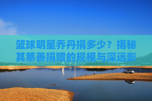 篮球明星乔丹捐多少?揭秘其慈善捐赠的规模与深远影响