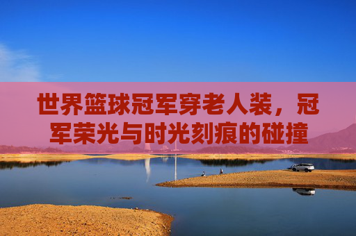 世界篮球冠军穿老人装,冠军荣光与时光刻痕的碰撞