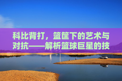 科比背打,篮筐下的艺术与对抗——解析篮球巨星的技术与战术魅力