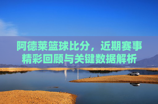 阿德莱篮球比分,近期赛事精彩回顾与关键数据解析