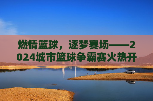 燃情篮球,逐梦赛场——2024城市篮球争霸赛火热开启,等你来战!
