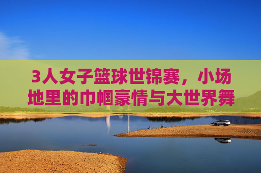 3人女子篮球世锦赛，小场地里的巾帼豪情与大世界舞台