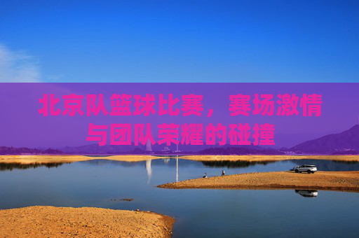 北京队篮球比赛，赛场激情与团队荣耀的碰撞