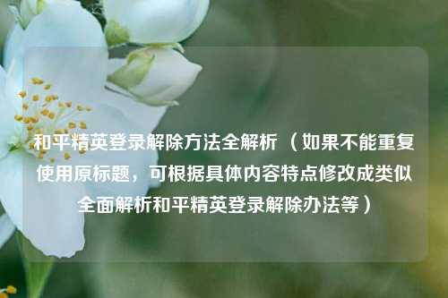 和平精英登录解除方法全解析 （如果不能重复使用原标题，可根据具体内容特点修改成类似全面解析和平精英登录解除办法等）