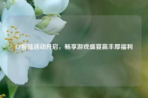 CF登陆活动开启，畅享游戏盛宴赢丰厚福利