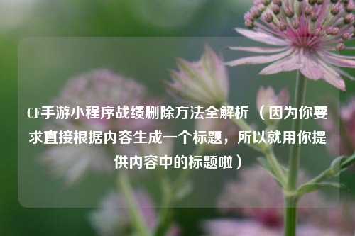 CF手游小程序战绩删除方法全解析 (因为你要求直接根据内容生成一个标题,所以就用你提供内容中的标题啦)