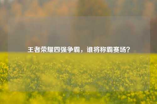 王者荣耀四强争霸，谁将称霸赛场？