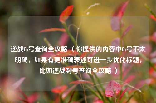逆战fu号查询全攻略 （你提供的内容中fu号不太明确，如果有更准确表述可进一步优化标题，比如逆战封号查询全攻略 ）