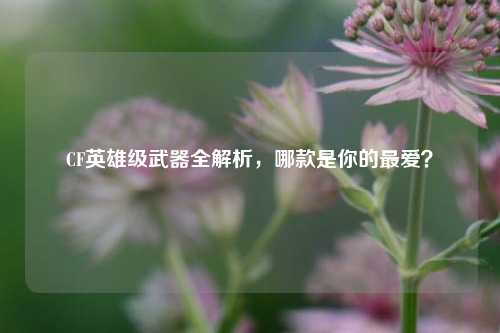 CF英雄级武器全解析，哪款是你的最爱？