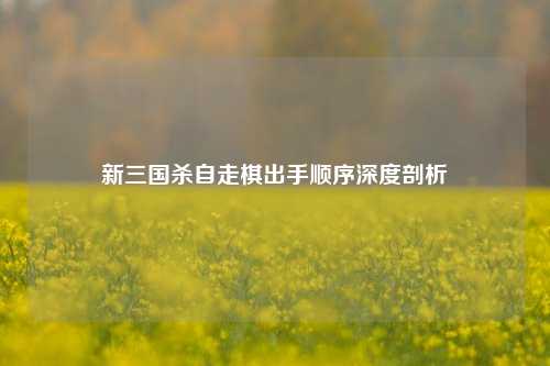 新三国杀自走棋出手顺序深度剖析