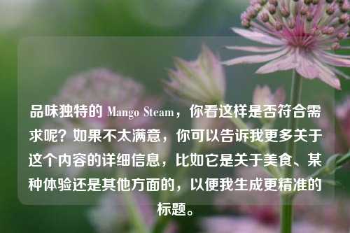 品味独特的 Mango Steam，你看这样是否符合需求呢？如果不太满意，你可以告诉我更多关于这个内容的详细信息，比如它是关于美食、某种体验还是其他方面的，以便我生成更精准的标题。
