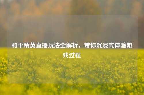 和平精英直播玩法全解析，带你沉浸式体验游戏过程