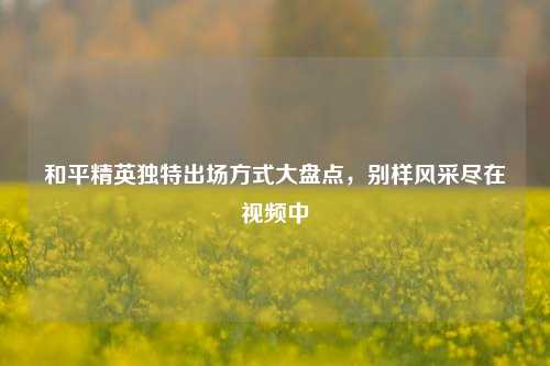 和平精英独特出场方式大盘点,别样风采尽在视频中