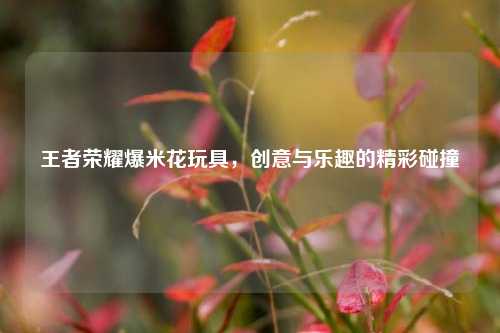 王者荣耀爆米花玩具，创意与乐趣的精彩碰撞