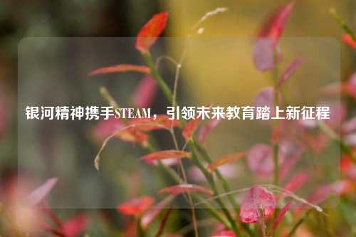 银河精神携手STEAM，引领未来教育踏上新征程