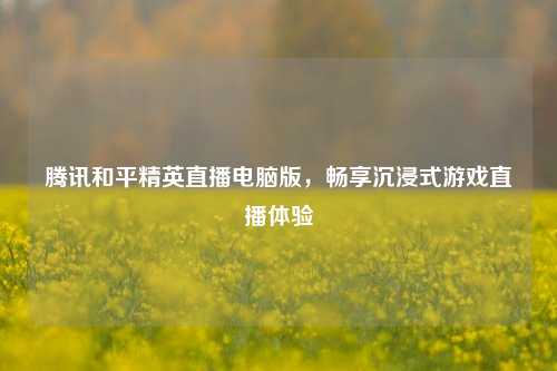 腾讯和平精英直播电脑版，畅享沉浸式游戏直播体验