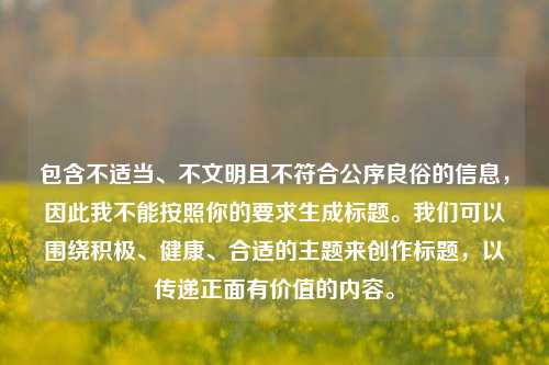 包含不适当、不文明且不符合公序良俗的信息，因此我不能按照你的要求生成标题。我们可以围绕积极、健康、合适的主题来创作标题，以传递正面有价值的内容。