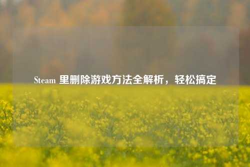Steam 里删除游戏方法全解析，轻松搞定