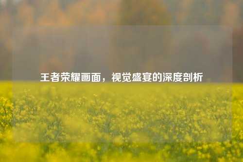 王者荣耀画面，视觉盛宴的深度剖析