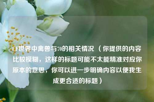 CF世界中禽兽与70的相关情况 (你提供的内容比较模糊,这样的标题可能不太能精准对应你原本的意思,你可以进一步明确内容以便我生成更合适的标题)