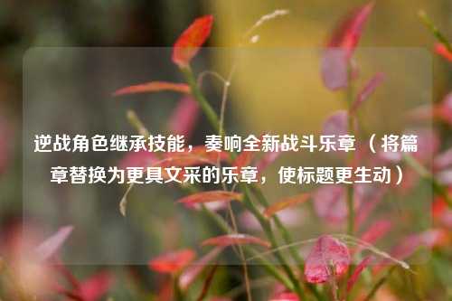 逆战角色继承技能,奏响全新战斗乐章 (将篇章替换为更具文采的乐章,使标题更生动)