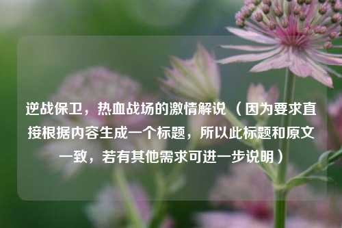 逆战保卫,热血战场的激情解说 (因为要求直接根据内容生成一个标题,所以此标题和原文一致,若有其他需求可进一步说明)