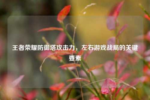 王者荣耀防御塔攻击力，左右游戏战局的关键要素