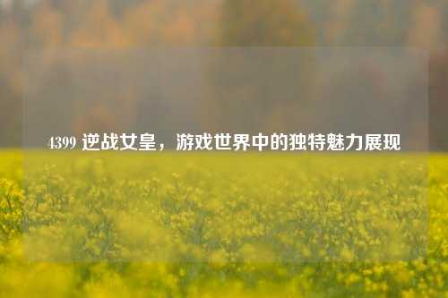 4399 逆战女皇，游戏世界中的独特魅力展现