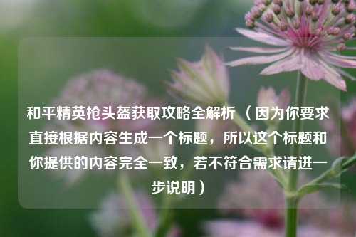 和平精英抢头盔获取攻略全解析 （因为你要求直接根据内容生成一个标题，所以这个标题和你提供的内容完全一致，若不符合需求请进一步说明）