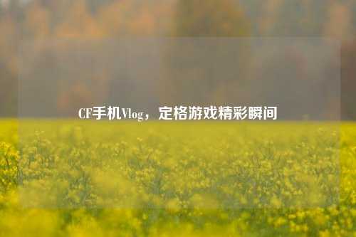 CF手机Vlog，定格游戏精彩瞬间