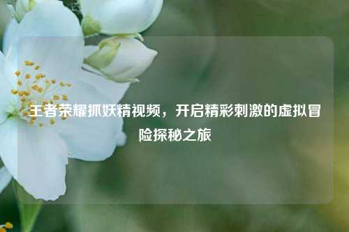 王者荣耀抓妖精视频，开启精彩刺激的虚拟冒险探秘之旅