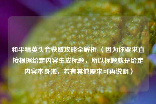 和平精英头套获取攻略全解析 （因为你要求直接根据给定内容生成标题，所以标题就是给定内容本身啦，若有其他需求可再说明）