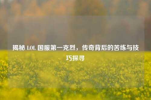 揭秘 LOL 国服第一克烈,传奇背后的苦练与技巧探寻