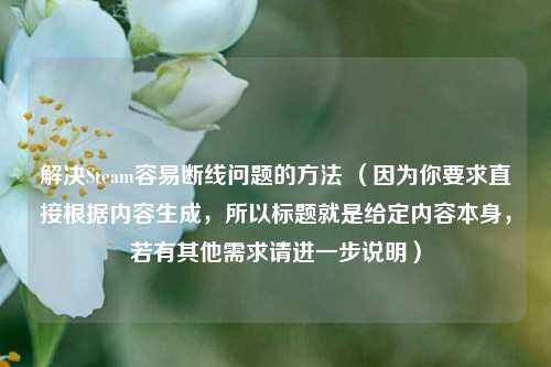 解决Steam容易断线问题的方法 （因为你要求直接根据内容生成，所以标题就是给定内容本身，若有其他需求请进一步说明）