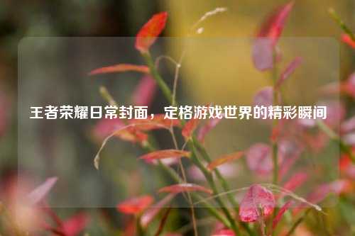 王者荣耀日常封面，定格游戏世界的精彩瞬间