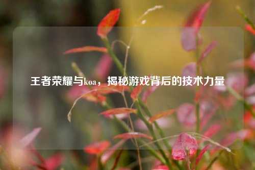 王者荣耀与koa，揭秘游戏背后的技术力量
