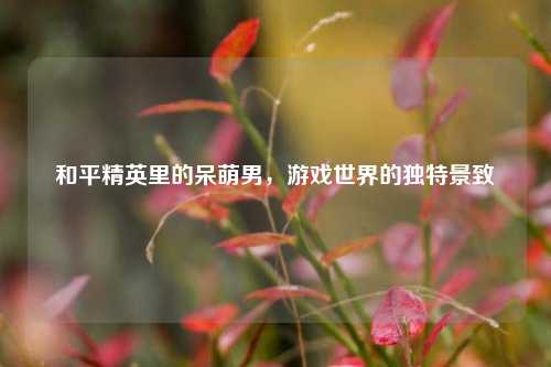 和平精英里的呆萌男，游戏世界的独特景致