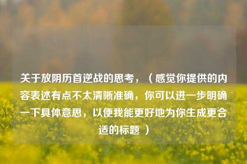 关于放阴历首逆战的思考，（感觉你提供的内容表述有点不太清晰准确，你可以进一步明确一下具体意思，以便我能更好地为你生成更合适的标题 ）