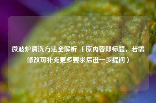 微波炉清洗方法全解析 （原内容即标题，若需修改可补充更多要求后进一步提问）