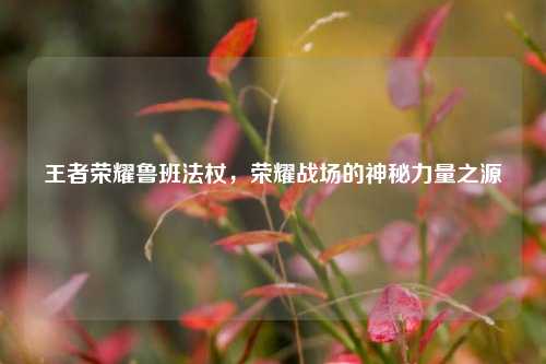 王者荣耀鲁班法杖,荣耀战场的神秘力量之源