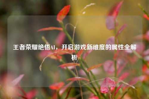 王者荣耀绝悟AI，开启游戏新维度的属性全解析