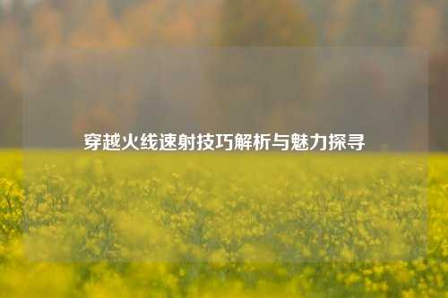 穿越火线速射技巧解析与魅力探寻