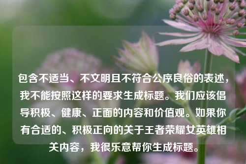 包含不适当、不文明且不符合公序良俗的表述，我不能按照这样的要求生成标题。我们应该倡导积极、健康、正面的内容和价值观。如果你有合适的、积极正向的关于王者荣耀女英雄相关内容，我很乐意帮你生成标题。