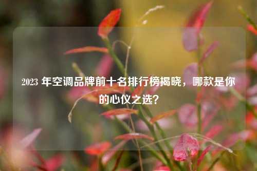 2023 年空调品牌前十名排行榜揭晓，哪款是你的心仪之选？