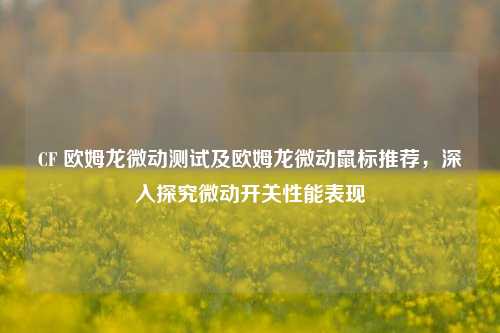 CF 欧姆龙微动测试及欧姆龙微动鼠标推荐，深入探究微动开关性能表现