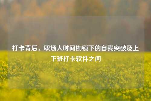 打卡背后，职场人时间枷锁下的自我突破及上下班打卡软件之问