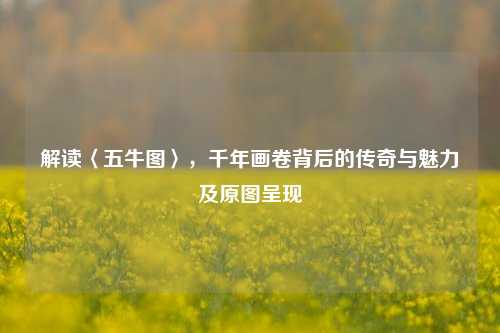 解读〈五牛图〉,千年画卷背后的传奇与魅力及原图呈现