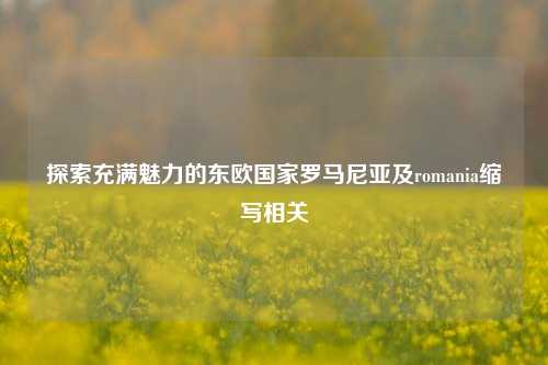 探索充满魅力的东欧国家罗马尼亚及romania缩写相关
