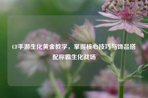 CF手游生化黄金教学,掌握核心技巧与饰品搭配称霸生化战场