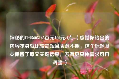 神秘的CF95605165百元100元cf点 (感觉你给出的内容本身就比较简短且表意不明,这个标题基本保留了原文关键信息,若有更具体需求可再调整 )